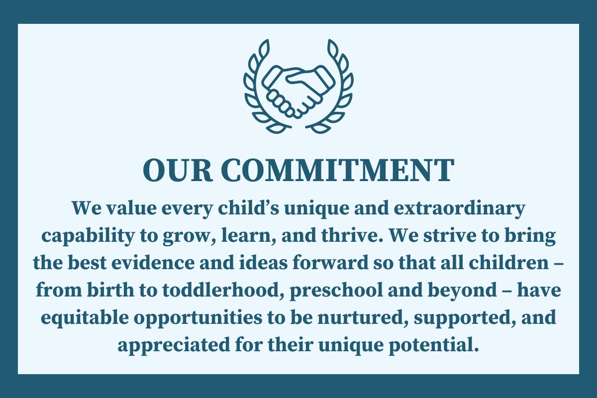 OUR COMMITMENT: We value every child’s unique and extraordinary capability to grow, learn, and thrive. We strive to bring the best evidence and ideas forward so that all children – from birth to toddlerhood, preschool and beyond – have equitable opportunities to be nurtured, supported, and appreciated for their unique potential.