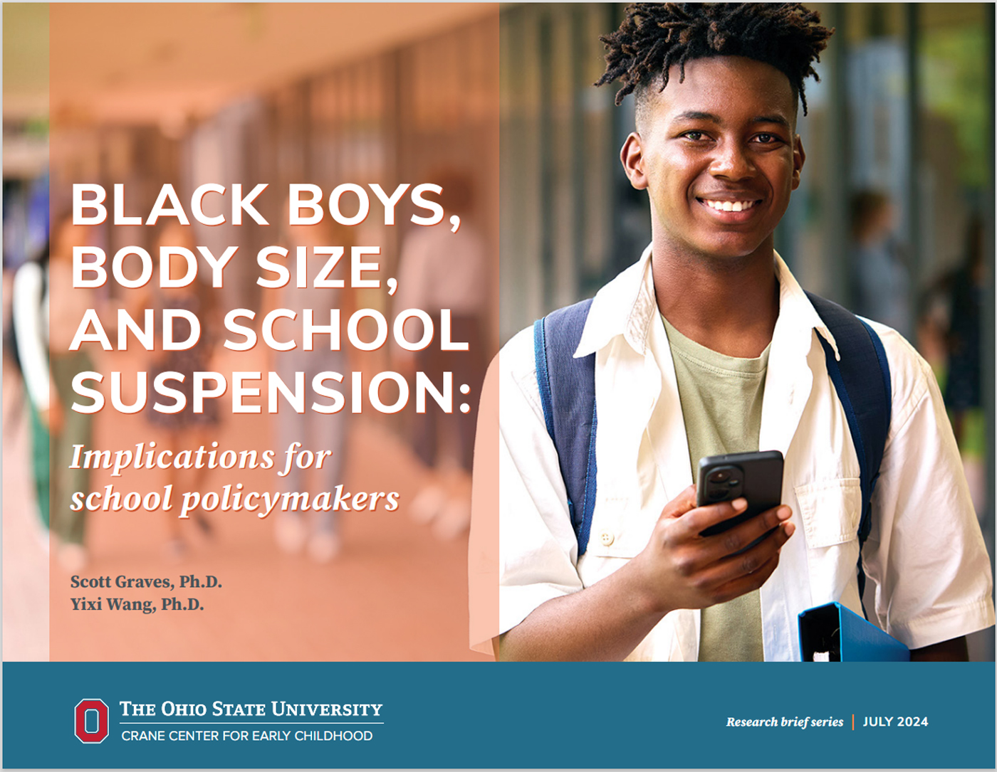 The cover page for a PDF of the research brief "Black boys, body size, and school suspension: Implications for school policymakers," by Scott Graves, Ph.D. and Yixi Wang, Ph.D., published by the Crane Center for Early Childhood Research & Policy at The Ohio State University. On the cover is a photo of a smiling, teenage boy facing the camera wearing a white, short-sleeved, broadcloth shirt over an olive t-shirt. Blue straps to support a backpack appear around his shoulders, and he is holding a mobile phone in his right hand.